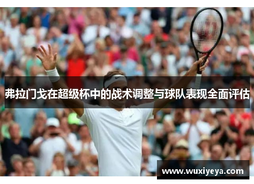 弗拉门戈在超级杯中的战术调整与球队表现全面评估 弗拉门戈在超级杯中的战术调整与球队表现全面评估